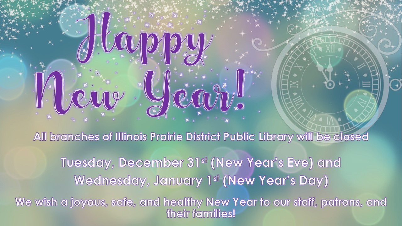 Text: Happy New Year! All branches of Illinois Prairie District Public Library will be closed on Tuesday, December 31st (New Year’s Eve) and Wednesday, January 1st (New Year’s Day). We wish a joyous, safe, and healthy New Year to our staff, patrons, and their families!