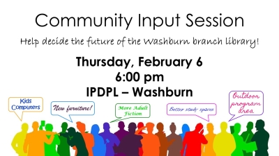 Text: Community Input Session. Help decide the future of the Washburn branch library! Thursday, February 6, 6:00 pm, IPDPL - Washburn. Graphics: Colorful silhouettes of people making suggestions for improvements: Kids computers, new furniture, more adult fiction, better study spaces, outdoor program area.